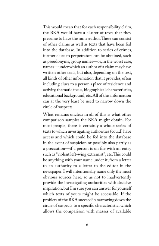 “This would mean that for each responsibilty claim, the BKA would have a cluster of texts that they presume to have the same author. These can consist of other claims as well as texts that have been fed into the database. In addition to serics of crimes, further clues to perpetrators can be obtained, such as pseudonyms, group names—or,in the worst casc, ‘names—under which an author of  claim may have written other texts, but also, depending on the text, all kinds of otherinformation thatit provides, often including clues to a person’s place of residence and activity thematic focus, biographical characteristics, educational background, ete. All of this information can at the very least be used to nasrow down the circle of suspects.  ‘What remains unclear in all of this is what other comparison samples the BKA might obtain. For ‘most people, there is certainly a whole serics of texts to which investigating authoritics (could) have access and which could be fed into the database in the event of suspicion or possibly also partly as a precaution—if a person is on file with an entry such as *violent left-wing extremist”,cte. This could be anything with your name under i, from a leter to an authority to a letter to the cditor in the newspaper. 1 will intentionally name only the most obvious sources here, so as not to inadvertently provide the investigating authoritics with decisive inspiration, but I’m sure you can answer for yoursclf which texts of yours might be accessible. If the profilers of the BKA succeed in narrowing down the circle of suspects to a specific characteristic, which allows the comparison with masses of available 